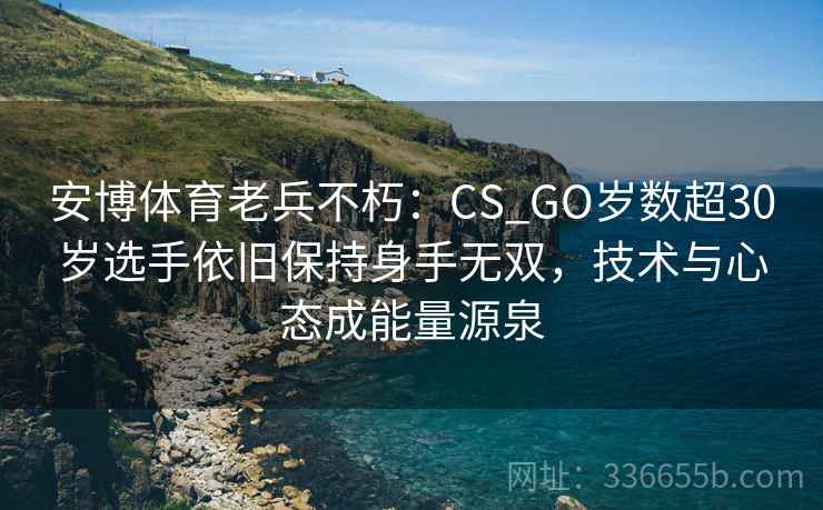安博体育老兵不朽:CS_GO岁数超30岁选手依旧保持身手无双,技术与心态成能量源泉 安博体育老兵不朽:CS_GO岁数超30岁选手依旧保持身手无双,技术与心态成能量源泉