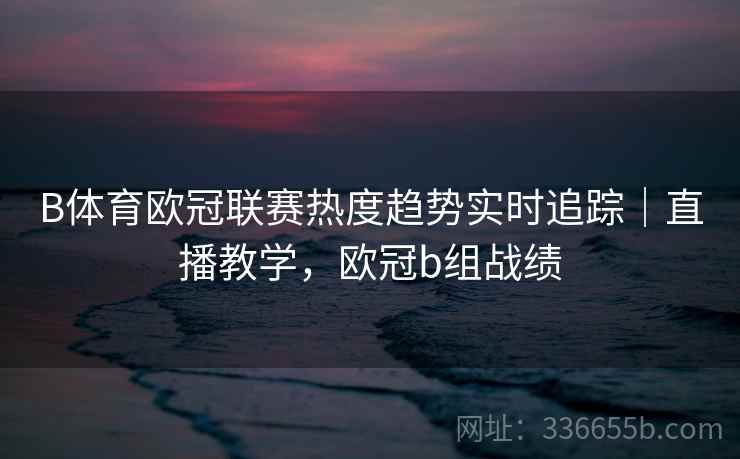 B体育欧冠联赛热度趋势实时追踪｜直播教学，欧冠b组战绩