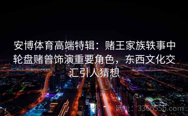 安博体育高端特辑:赌王家族轶事中轮盘赌曾饰演重要角色,东西文化交汇引人猜想 安博体育高端特辑:赌王家族轶事中轮盘赌曾饰演重要角色,东西文化交汇引人猜想