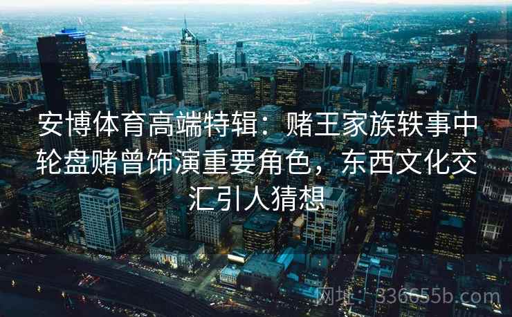 安博体育高端特辑：赌王家族轶事中轮盘赌曾饰演重要角色，东西文化交汇引人猜想