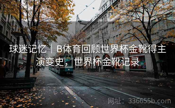 球迷记忆|B体育回顾世界杯金靴得主演变史,世界杯金靴记录 球迷记忆|B体育回顾世界杯金靴得主演变史,世界杯金靴记录