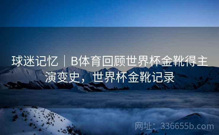 球迷记忆｜B体育回顾世界杯金靴得主演变史，世界杯金靴记录