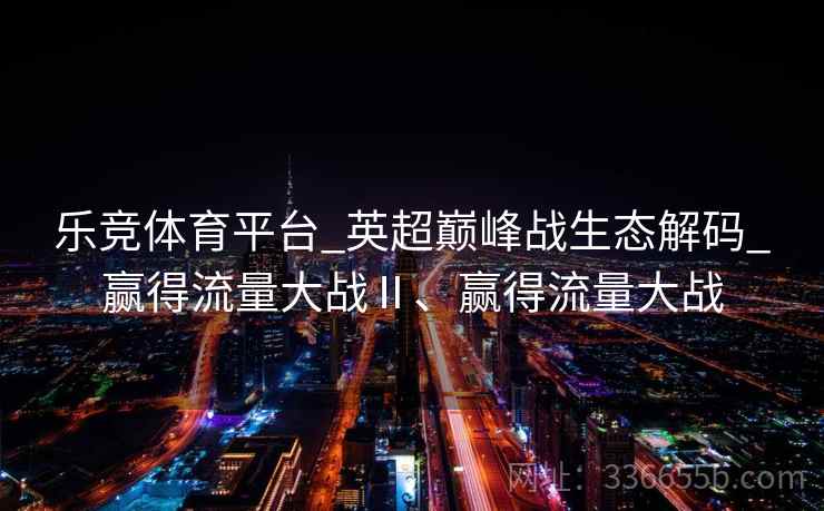 乐竞体育平台_英超巅峰战生态解码_赢得流量大战Ⅱ、赢得流量大战 乐竞体育平台_英超巅峰战生态解码_赢得流量大战Ⅱ、赢得流量大战