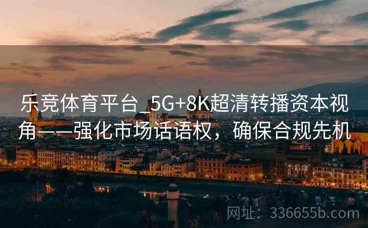乐竞体育平台_5G+8K超清转播资本视角——强化市场话语权,确保合规先机 乐竞体育平台_5G+8K超清转播资本视角——强化市场话语权,确保合规先机