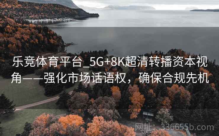 乐竞体育平台_5G+8K超清转播资本视角——强化市场话语权，确保合规先机