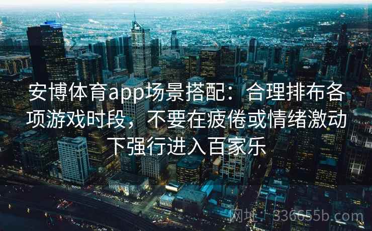 安博体育app场景搭配:合理排布各项游戏时段,不要在疲倦或情绪激动下强行进入百家乐 安博体育app场景搭配:合理排布各项游戏时段,不要在疲倦或情绪激动下强行进入百家乐