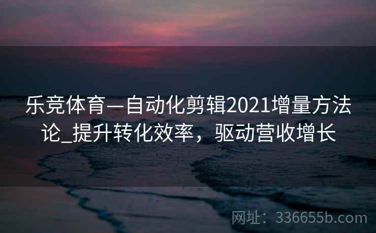 乐竞体育—自动化剪辑2021增量方法论_提升转化效率,驱动营收增长 乐竞体育—自动化剪辑2021增量方法论_提升转化效率,驱动营收增长