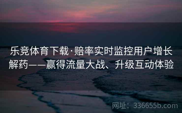 乐竞体育下载·赔率实时监控用户增长解药——赢得流量大战、升级互动体验 乐竞体育下载·赔率实时监控用户增长解药——赢得流量大战、升级互动体验