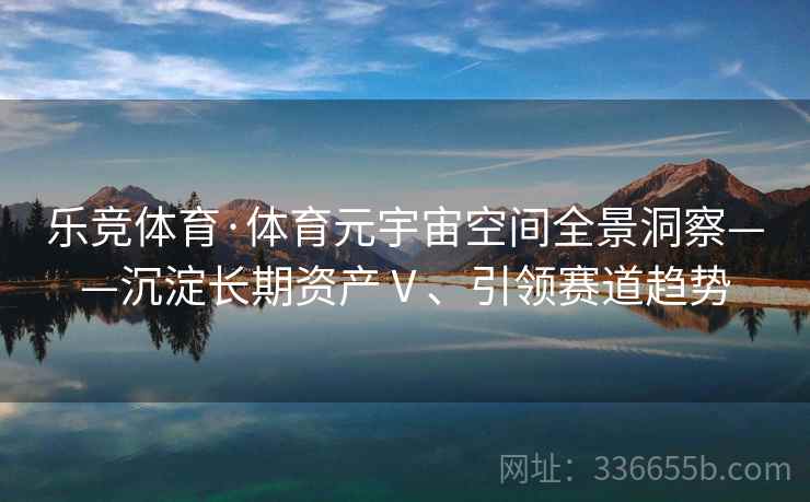 乐竞体育·体育元宇宙空间全景洞察——沉淀长期资产Ⅴ、引领赛道趋势