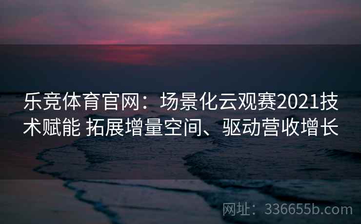 乐竞体育官网:场景化云观赛2021技术赋能 拓展增量空间、驱动营收增长 乐竞体育官网:场景化云观赛2021技术赋能 拓展增量空间、驱动营收增长