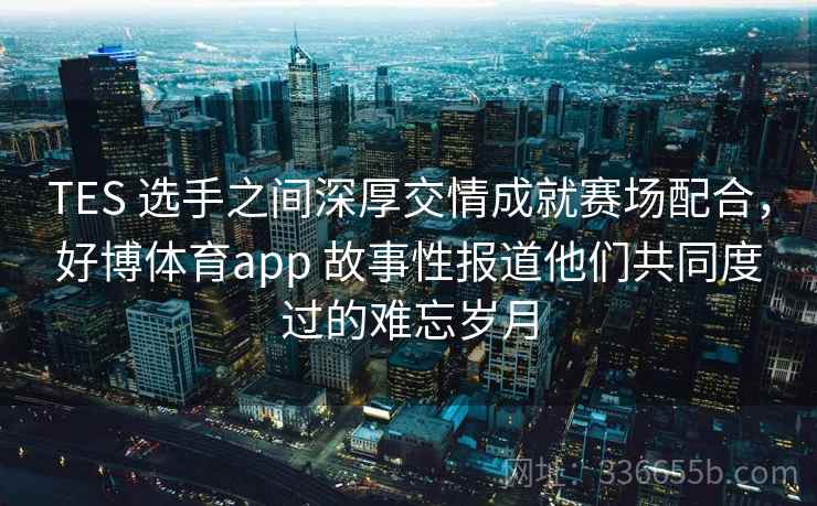 TES 选手之间深厚交情成就赛场配合，好博体育app 故事性报道他们共同度过的难忘岁月