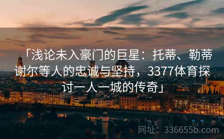 「浅论未入豪门的巨星:托蒂、勒蒂谢尔等人的忠诚与坚持,3377体育探讨一人一城的传奇」 「浅论未入豪门的巨星:托蒂、勒蒂谢尔等人的忠诚与坚持,3377体育探讨一人一城的传奇」