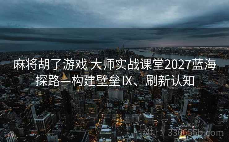 麻将胡了游戏 大师实战课堂2027蓝海探路—构建壁垒Ⅸ、刷新认知