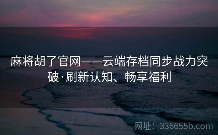 麻将胡了官网——云端存档同步战力突破·刷新认知、畅享福利
