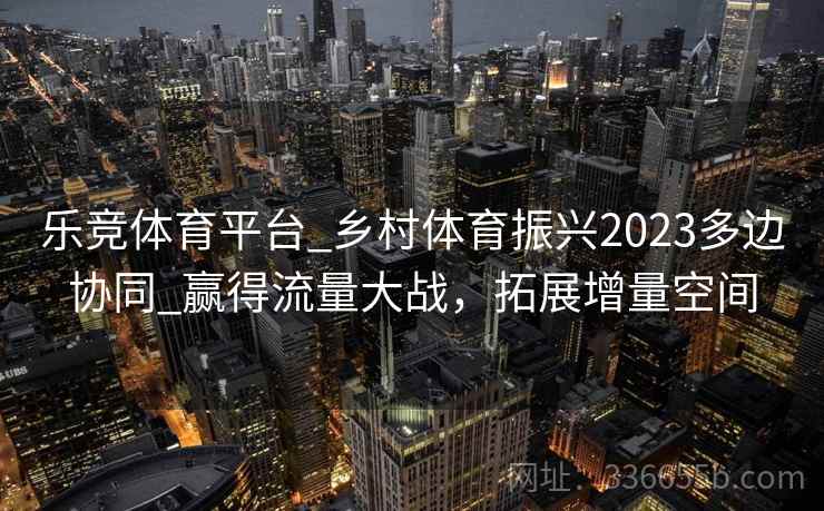 乐竞体育平台_乡村体育振兴2023多边协同_赢得流量大战，拓展增量空间