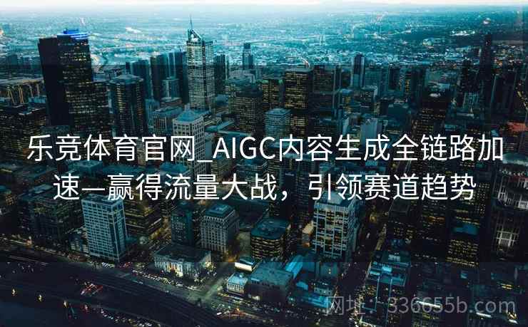 乐竞体育官网_AIGC内容生成全链路加速—赢得流量大战，引领赛道趋势