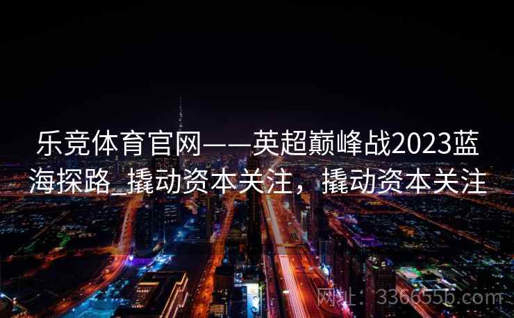 乐竞体育官网——英超巅峰战2023蓝海探路_撬动资本关注，撬动资本关注