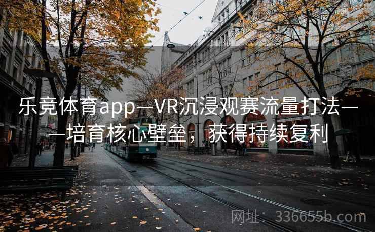 乐竞体育app—VR沉浸观赛流量打法——培育核心壁垒，获得持续复利